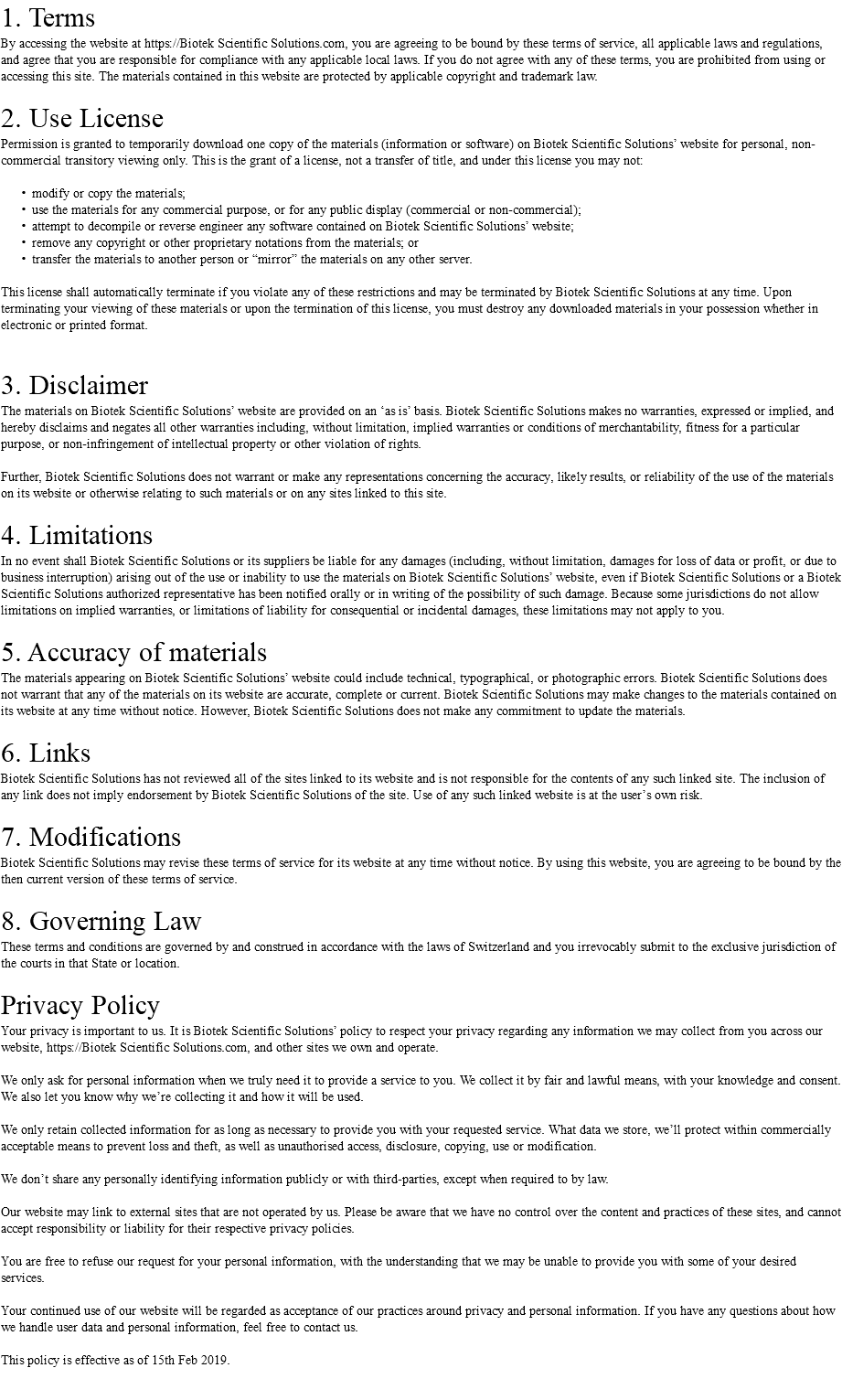 1. Terms By accessing the website at https://Biotek Scientific Solutions.com, you are agreeing to be bound by these terms of service, all applicable laws and regulations, and agree that you are responsible for compliance with any applicable local laws. If you do not agree with any of these terms, you are prohibited from using or accessing this site. The materials contained in this website are protected by applicable copyright and trademark law. 2. Use License Permission is granted to temporarily download one copy of the materials (information or software) on Biotek Scientific Solutions’ website for personal, non-commercial transitory viewing only. This is the grant of a license, not a transfer of title, and under this license you may not: modify or copy the materials; use the materials for any commercial purpose, or for any public display (commercial or non-commercial); attempt to decompile or reverse engineer any software contained on Biotek Scientific Solutions’ website; remove any copyright or other proprietary notations from the materials; or transfer the materials to another person or “mirror” the materials on any other server. This license shall automatically terminate if you violate any of these restrictions and may be terminated by Biotek Scientific Solutions at any time. Upon terminating your viewing of these materials or upon the termination of this license, you must destroy any downloaded materials in your possession whether in electronic or printed format. 3. Disclaimer The materials on Biotek Scientific Solutions’ website are provided on an ‘as is’ basis. Biotek Scientific Solutions makes no warranties, expressed or implied, and hereby disclaims and negates all other warranties including, without limitation, implied warranties or conditions of merchantability, fitness for a particular purpose, or non-infringement of intellectual property or other violation of rights. Further, Biotek Scientific Solutions does not warrant or make any representations concerning the accuracy, likely results, or reliability of the use of the materials on its website or otherwise relating to such materials or on any sites linked to this site. 4. Limitations In no event shall Biotek Scientific Solutions or its suppliers be liable for any damages (including, without limitation, damages for loss of data or profit, or due to business interruption) arising out of the use or inability to use the materials on Biotek Scientific Solutions’ website, even if Biotek Scientific Solutions or a Biotek Scientific Solutions authorized representative has been notified orally or in writing of the possibility of such damage. Because some jurisdictions do not allow limitations on implied warranties, or limitations of liability for consequential or incidental damages, these limitations may not apply to you. 5. Accuracy of materials The materials appearing on Biotek Scientific Solutions’ website could include technical, typographical, or photographic errors. Biotek Scientific Solutions does not warrant that any of the materials on its website are accurate, complete or current. Biotek Scientific Solutions may make changes to the materials contained on its website at any time without notice. However, Biotek Scientific Solutions does not make any commitment to update the materials. 6. Links Biotek Scientific Solutions has not reviewed all of the sites linked to its website and is not responsible for the contents of any such linked site. The inclusion of any link does not imply endorsement by Biotek Scientific Solutions of the site. Use of any such linked website is at the user’s own risk. 7. Modifications Biotek Scientific Solutions may revise these terms of service for its website at any time without notice. By using this website, you are agreeing to be bound by the then current version of these terms of service. 8. Governing Law These terms and conditions are governed by and construed in accordance with the laws of Switzerland and you irrevocably submit to the exclusive jurisdiction of the courts in that State or location. Privacy Policy Your privacy is important to us. It is Biotek Scientific Solutions’ policy to respect your privacy regarding any information we may collect from you across our website, https://Biotek Scientific Solutions.com, and other sites we own and operate. We only ask for personal information when we truly need it to provide a service to you. We collect it by fair and lawful means, with your knowledge and consent. We also let you know why we’re collecting it and how it will be used. We only retain collected information for as long as necessary to provide you with your requested service. What data we store, we’ll protect within commercially acceptable means to prevent loss and theft, as well as unauthorised access, disclosure, copying, use or modification. We don’t share any personally identifying information publicly or with third-parties, except when required to by law. Our website may link to external sites that are not operated by us. Please be aware that we have no control over the content and practices of these sites, and cannot accept responsibility or liability for their respective privacy policies. You are free to refuse our request for your personal information, with the understanding that we may be unable to provide you with some of your desired services. Your continued use of our website will be regarded as acceptance of our practices around privacy and personal information. If you have any questions about how we handle user data and personal information, feel free to contact us. This policy is effective as of 15th Feb 2019. 