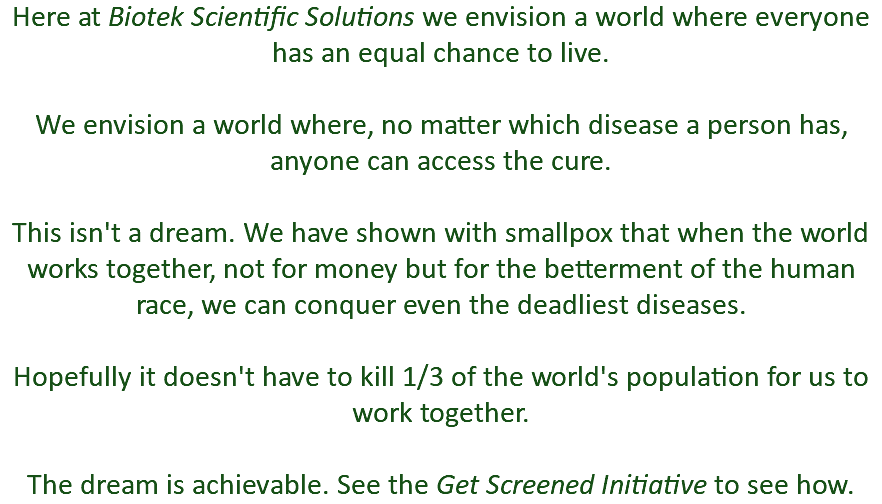 Here at Biotek Scientific Solutions we envision a world where everyone has an equal chance to live. We envision a world where, no matter which disease a person has, anyone can access the cure. This isn't a dream. We have shown with smallpox that when the world works together, not for money but for the betterment of the human race, we can conquer even the deadliest diseases. Hopefully it doesn't have to kill 1/3 of the world's population for us to work together. The dream is achievable. See the Get Screened Initiative to see how.